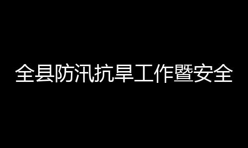 工作全县全生议召抗旱开产和委员防汛防灾会会暨安减灾救灾