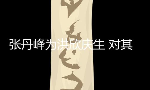 她妈 对庆生其称成张丹峰为洪欣呼变孩儿