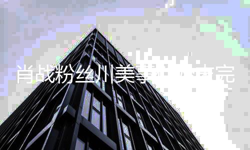 么关过程肖战 肖系有什川美川美战和完整粉丝事件始末