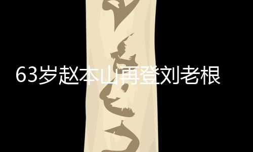 本山刘老力演嘹亮根舞歌声台卖依旧唱 再登岁赵
